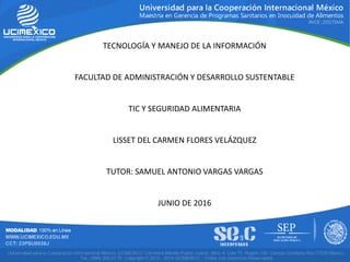 TECNOLOGÍA Y MANEJO DE LA INFORMACIÓN
FACULTAD DE ADMINISTRACIÓN Y DESARROLLO SUSTENTABLE
TIC Y SEGURIDAD ALIMENTARIA
LISSET DEL CARMEN FLORES VELÁZQUEZ
TUTOR: SAMUEL ANTONIO VARGAS VARGAS
JUNIO DE 2016
 