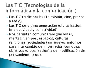    Las TIC tradicionales (Televisión, cine, prensa
    y radio)
   Las TIC de ultima generación (digitalización,
    interactividad y conectividad)
   Nos permiten comunicarnos(personas,
    mentes, tiempos, espacios, culturas,
    religiones, sociedades) en nuevos entornos
    para intercambio de información con otros
    objetivos (globalización) y de modificación de
    pensamiento propio.
 