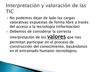    No podemos dejar de lado las cargas
    valorativas expuestas de forma libre a través
    del acceso a la tecnología (información)
   Debemos de considerar la correcta
    interpretación de los valores que nos
    permitan participar en el proceso de
    construcción del conocimiento, basándonos
    en el entramado humano-tecnológico.
 