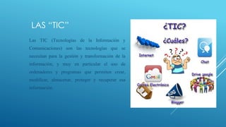 LAS “TIC”
Las TIC (Tecnologías de la Información y
Comunicaciones) son las tecnologías que se
necesitan para la gestión y transformación de la
información, y muy en particular el uso de
ordenadores y programas que permiten crear,
modificar, almacenar, proteger y recuperar esa
información.
 