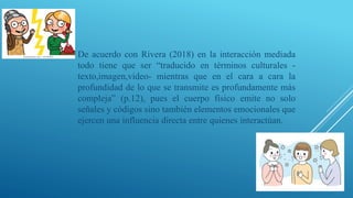 De acuerdo con Rivera (2018) en la interacción mediada
todo tiene que ser “traducido en términos culturales -
texto,imagen,video- mientras que en el cara a cara la
profundidad de lo que se transmite es profundamente más
compleja” (p.12), pues el cuerpo físico emite no solo
señales y códigos sino también elementos emocionales que
ejercen una influencia directa entre quienes interactúan.
 