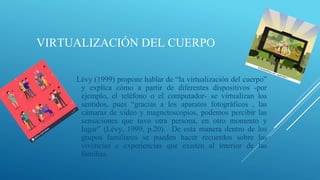 VIRTUALIZACIÓN DEL CUERPO
Lévy (1999) propone hablar de “la virtualización del cuerpo”
y explica cómo a partir de diferentes dispositivos -por
ejemplo, el teléfono o el computador- se virtualizan los
sentidos, pues “gracias a los aparatos fotográficos , las
cámaras de video y magnetoscopios, podemos percibir las
sensaciones que tuvo otra persona, en otro momento y
lugar” (Lévy, 1999, p.20). De esta manera dentro de los
grupos familiares se pueden hacer recuerdos sobre las
vivencias o experiencias que existen al interior de las
familias.
 