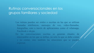 Rutinas conversacionales en los
grupos familiares y sociedad
Las rutinas pueden ser orales o escritas en las que se utilizan
llamadas telefónicas, mensajes de voz, video-llamadas,
fotografías, esto a través de aplicaciones como el whatsapp,
Facebook o skype.
En las conversaciones escritas se generan rituales de
intercambio en los que se define, no solo lo que se debe contar
y no contar, sino también las emociones que se pueden
expresar.
 