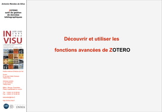 Antonio Mendes da Silva
ZOTERO
outil de gestion
de données
bibliographiques
Institut national d'histoire de l'art
Accès :
6, rue des Petits Champs
75002 Paris
Adresse postale :
2, rue Vivienne
75002 Paris
Métro : Bourse, Pyramides
Palais royal/Musée du Louvre
Tél. : +33(0)1 47 03 89 84
Fax : +33(0)1 47 03 86 36
lesticetlart@inha.fr
http://invisu.inha.fr
Découvrir et utiliser les
fonctions avancées de ZOTERO
Découvrir et utiliser les
fonctions avancées de ZOTERO
 