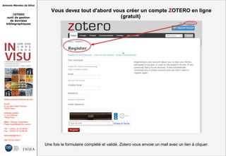 Antonio Mendes da Silva
ZOTERO
outil de gestion
de données
bibliographiques
Institut national d'histoire de l'art
Accès :
6, rue des Petits Champs
75002 Paris
Adresse postale :
2, rue Vivienne
75002 Paris
Métro : Bourse, Pyramides
Palais royal/Musée du Louvre
Tél. : +33(0)1 47 03 89 84
Fax : +33(0)1 47 03 86 36
lesticetlart@inha.fr
http://invisu.inha.fr
Vous devez tout d'abord vous créer un compte ZOTERO en ligne
(gratuit)
Vous devez tout d'abord vous créer un compte ZOTERO en ligne
(gratuit)
Une fois le formulaire complété et validé, Zotero vous envoie un mail avec un lien à cliquer.Une fois le formulaire complété et validé, Zotero vous envoie un mail avec un lien à cliquer.
 