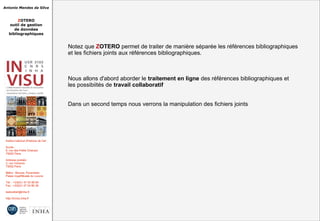 Antonio Mendes da Silva
ZOTERO
outil de gestion
de données
bibliographiques
Institut national d'histoire de l'art
Accès :
6, rue des Petits Champs
75002 Paris
Adresse postale :
2, rue Vivienne
75002 Paris
Métro : Bourse, Pyramides
Palais royal/Musée du Louvre
Tél. : +33(0)1 47 03 89 84
Fax : +33(0)1 47 03 86 36
lesticetlart@inha.fr
http://invisu.inha.fr
Notez que ZOTERO permet de traiter de manière séparée les références bibliographiques
et les fichiers joints aux références bibliographiques.
Nous allons d'abord aborder le traitement en ligne des références bibliographiques et
les possibiités de travail collaboratif
Dans un second temps nous verrons la manipulation des fichiers joints
Notez que ZOTERO permet de traiter de manière séparée les références bibliographiques
et les fichiers joints aux références bibliographiques.
Nous allons d'abord aborder le traitement en ligne des références bibliographiques et
les possibiités de travail collaboratif
Dans un second temps nous verrons la manipulation des fichiers joints
 