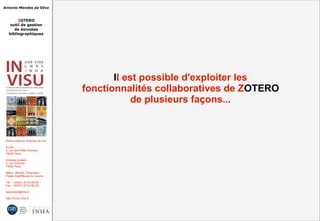 Antonio Mendes da Silva
ZOTERO
outil de gestion
de données
bibliographiques
Institut national d'histoire de l'art
Accès :
6, rue des Petits Champs
75002 Paris
Adresse postale :
2, rue Vivienne
75002 Paris
Métro : Bourse, Pyramides
Palais royal/Musée du Louvre
Tél. : +33(0)1 47 03 89 84
Fax : +33(0)1 47 03 86 36
lesticetlart@inha.fr
http://invisu.inha.fr
Il est possible d'exploiter les
fonctionnalités collaboratives de ZOTERO
de plusieurs façons...
Il est possible d'exploiter les
fonctionnalités collaboratives de ZOTERO
de plusieurs façons...
 