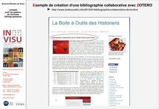 Antonio Mendes da Silva
ZOTERO
outil de gestion
de données
bibliographiques
Institut national d'histoire de l'art
Accès :
6, rue des Petits Champs
75002 Paris
Adresse postale :
2, rue Vivienne
75002 Paris
Métro : Bourse, Pyramides
Palais royal/Musée du Louvre
Tél. : +33(0)1 47 03 89 84
Fax : +33(0)1 47 03 86 36
lesticetlart@inha.fr
http://invisu.inha.fr
Exemple de création d'une bibliographie collaborative avec ZOTERO
► http://www.boiteaoutils.info/2013/01/bibliographie-collaborative-de-la.html
 