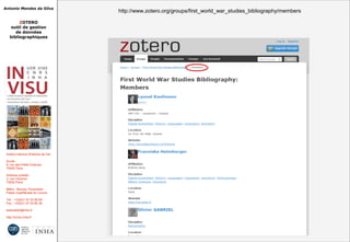 Antonio Mendes da Silva
ZOTERO
outil de gestion
de données
bibliographiques
Institut national d'histoire de l'art
Accès :
6, rue des Petits Champs
75002 Paris
Adresse postale :
2, rue Vivienne
75002 Paris
Métro : Bourse, Pyramides
Palais royal/Musée du Louvre
Tél. : +33(0)1 47 03 89 84
Fax : +33(0)1 47 03 86 36
lesticetlart@inha.fr
http://invisu.inha.fr
http://www.zotero.org/groups/first_world_war_studies_bibliography/membershttp://www.zotero.org/groups/first_world_war_studies_bibliography/members
 