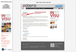 Antonio Mendes da Silva
ZOTERO
outil de gestion
de données
bibliographiques
Institut national d'histoire de l'art
Accès :
6, rue des Petits Champs
75002 Paris
Adresse postale :
2, rue Vivienne
75002 Paris
Métro : Bourse, Pyramides
Palais royal/Musée du Louvre
Tél. : +33(0)1 47 03 89 84
Fax : +33(0)1 47 03 86 36
lesticetlart@inha.fr
http://invisu.inha.fr
https://www.zotero.org/invisuhttps://www.zotero.org/invisu
 
