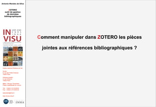 Antonio Mendes da Silva
ZOTERO
outil de gestion
de données
bibliographiques
Institut national d'histoire de l'art
Accès :
6, rue des Petits Champs
75002 Paris
Adresse postale :
2, rue Vivienne
75002 Paris
Métro : Bourse, Pyramides
Palais royal/Musée du Louvre
Tél. : +33(0)1 47 03 89 84
Fax : +33(0)1 47 03 86 36
lesticetlart@inha.fr
http://invisu.inha.fr
Comment manipuler dans ZOTERO les pièces
jointes aux références bibliographiques ?
Comment manipuler dans ZOTERO les pièces
jointes aux références bibliographiques ?
 