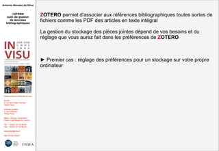 Antonio Mendes da Silva
ZOTERO
outil de gestion
de données
bibliographiques
Institut national d'histoire de l'art
Accès :
6, rue des Petits Champs
75002 Paris
Adresse postale :
2, rue Vivienne
75002 Paris
Métro : Bourse, Pyramides
Palais royal/Musée du Louvre
Tél. : +33(0)1 47 03 89 84
Fax : +33(0)1 47 03 86 36
lesticetlart@inha.fr
http://invisu.inha.fr
ZOTERO permet d'associer aux références bibliographiques toutes sortes de
fichiers comme les PDF des articles en texte intégral
La gestion du stockage des pièces jointes dépend de vos besoins et du
réglage que vous aurez fait dans les préférences de ZOTERO
► Premier cas : réglage des préférences pour un stockage sur votre propre
ordinateur
ZOTERO permet d'associer aux références bibliographiques toutes sortes de
fichiers comme les PDF des articles en texte intégral
La gestion du stockage des pièces jointes dépend de vos besoins et du
réglage que vous aurez fait dans les préférences de ZOTERO
► Premier cas : réglage des préférences pour un stockage sur votre propre
ordinateur
 