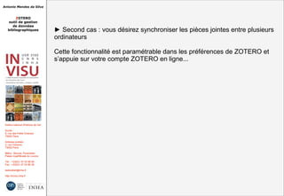 Antonio Mendes da Silva
ZOTERO
outil de gestion
de données
bibliographiques
Institut national d'histoire de l'art
Accès :
6, rue des Petits Champs
75002 Paris
Adresse postale :
2, rue Vivienne
75002 Paris
Métro : Bourse, Pyramides
Palais royal/Musée du Louvre
Tél. : +33(0)1 47 03 89 84
Fax : +33(0)1 47 03 86 36
lesticetlart@inha.fr
http://invisu.inha.fr
► Second cas : vous désirez synchroniser les pièces jointes entre plusieurs
ordinateurs
Cette fonctionnalité est paramétrable dans les préférences de ZOTERO et
s’appuie sur votre compte ZOTERO en ligne...
► Second cas : vous désirez synchroniser les pièces jointes entre plusieurs
ordinateurs
Cette fonctionnalité est paramétrable dans les préférences de ZOTERO et
s’appuie sur votre compte ZOTERO en ligne...
 