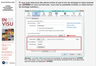 Antonio Mendes da Silva
ZOTERO
outil de gestion
de données
bibliographiques
Institut national d'histoire de l'art
Accès :
6, rue des Petits Champs
75002 Paris
Adresse postale :
2, rue Vivienne
75002 Paris
Métro : Bourse, Pyramides
Palais royal/Musée du Louvre
Tél. : +33(0)1 47 03 89 84
Fax : +33(0)1 47 03 86 36
lesticetlart@inha.fr
http://invisu.inha.fr
Attention : ce mode n'offrira pas toujours la souplesse du partage permise par ZOTERO.
Pour cette raison, nous vous recommandons de stocker seulement l'URL de la pièce jointe
dans les champs de l'application ZOTERO.
Attention : ce mode n'offrira pas toujours la souplesse du partage permise par ZOTERO.
Pour cette raison, nous vous recommandons de stocker seulement l'URL de la pièce jointe
dans les champs de l'application ZOTERO.
Si vous avez beaucoup des pièces jointes et que le prix de stockage en ligne proposé
par ZOTERO ne vous convient pas, vous avez la possibilité d'utiliser un autre serveur
de stockage (webdav)...
Si vous avez beaucoup des pièces jointes et que le prix de stockage en ligne proposé
par ZOTERO ne vous convient pas, vous avez la possibilité d'utiliser un autre serveur
de stockage (webdav)...
 