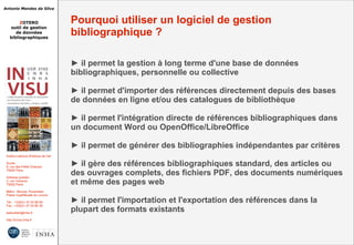 Antonio Mendes da Silva
ZOTERO
outil de gestion
de données
bibliographiques
Institut national d'histoire de l'art
Accès :
6, rue des Petits Champs
75002 Paris
Adresse postale :
2, rue Vivienne
75002 Paris
Métro : Bourse, Pyramides
Palais royal/Musée du Louvre
Tél. : +33(0)1 47 03 89 84
Fax : +33(0)1 47 03 86 36
lesticetlart@inha.fr
http://invisu.inha.fr
Pourquoi utiliser un logiciel de gestion
bibliographique ?
► il permet la gestion à long terme d'une base de données
bibliographiques, personnelle ou collective
► il permet d'importer des références directement depuis des bases
de données en ligne et/ou des catalogues de bibliothèque
► il permet l'intégration directe de références bibliographiques dans
un document Word ou OpenOffice/LibreOffice
► il permet de générer des bibliographies indépendantes par critères
► il gère des références bibliographiques standard, des articles ou
des ouvrages complets, des fichiers PDF, des documents numériques
et même des pages web
► il permet l'importation et l'exportation des références dans la
plupart des formats existants
 
