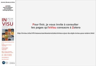 Antonio Mendes da Silva
ZOTERO
outil de gestion
de données
bibliographiques
Institut national d'histoire de l'art
Accès :
6, rue des Petits Champs
75002 Paris
Adresse postale :
2, rue Vivienne
75002 Paris
Métro : Bourse, Pyramides
Palais royal/Musée du Louvre
Tél. : +33(0)1 47 03 89 84
Fax : +33(0)1 47 03 86 36
lesticetlart@inha.fr
http://invisu.inha.fr
Pour finir, je vous invite à consulter
les pages qu'InVisu consacre à Zotero
http://invisu.inha.fr/fr/ressources/dossiers/zotero/mise-a-jour-du-style-invisu-pour-zotero.html
Pour finir, je vous invite à consulter
les pages qu'InVisu consacre à Zotero
http://invisu.inha.fr/fr/ressources/dossiers/zotero/mise-a-jour-du-style-invisu-pour-zotero.html
 