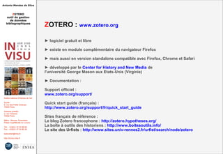 Antonio Mendes da Silva
ZOTERO
outil de gestion
de données
bibliographiques
Institut national d'histoire de l'art
Accès :
6, rue des Petits Champs
75002 Paris
Adresse postale :
2, rue Vivienne
75002 Paris
Métro : Bourse, Pyramides
Palais royal/Musée du Louvre
Tél. : +33(0)1 47 03 89 84
Fax : +33(0)1 47 03 86 36
lesticetlart@inha.fr
http://invisu.inha.fr
ZOTERO : www.zotero.org
► logiciel gratuit et libre
► existe en module complémentaire du navigateur Firefox
► mais aussi en version standalone compatible avec Firefox, Chrome et Safari
► développé par le Center for History and New Media de
l'université George Mason aux Etats-Unis (Virginie)
► Documentation :
Support officiel :
www.zotero.org/support/
Quick start guide (français) :
http://www.zotero.org/support/fr/quick_start_guide
Sites français de référence :
Le blog Zotero francophone : http://zotero.hypotheses.org/
La boîte à outils des historiens : http://www.boiteaoutils.info/
Le site des Urfists : http://www.sites.univ-rennes2.fr/urfist/search/node/zotero
 