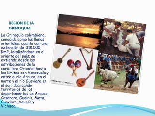 REGION DE LA
ORINOQUIA
La Orinoquía colombiana,
conocida como los llanos
orientales, cuanta con una
extensión de 310.000
Km2, localizándose en el
oriente del país; se
extiende desde las
estribaciones de la
cordillera Oriental hasta
los limites con Venezuela y
entre el río Arauca, en el
norte y el río Guaviare en
el sur; abarcando
territorios de los
departamentos de Arauca,
Casanare, Guainía, Meta,
Guaviare, Vaupés y
Vichada.

 