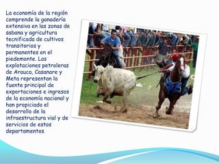 La economía de la región
comprende la ganadería
extensiva en las zonas de
sabana y agricultura
tecnificada de cultivos
transitorios y
permanentes en el
piedemonte. Las
explotaciones petroleras
de Arauca, Casanare y
Meta representan la
fuente principal de
exportaciones e ingresos
de la economía nacional y
han propiciado el
desarrollo de la
infraestructura vial y de
servicios de estos
departamentos.

 