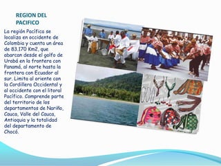 REGION DEL
PACIFICO
La región Pacífica se
localiza en occidente de
Colombia y cuenta un área
de 83.170 Km2, que
abarcan desde el golfo de
Urabá en la frontera con
Panamá, al norte hasta la
frontera con Ecuador al
sur. Limita al oriente con
la Cordillera Occidental y
al occidente con el litoral
Pacífico. Comprende parte
del territorio de los
departamentos de Nariño,
Cauca, Valle del Cauca,
Antioquia y la totalidad
del departamento de
Chocó.

 