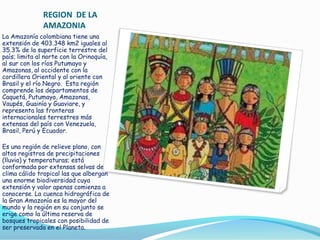 REGION DE LA
AMAZONIA
La Amazonía colombiana tiene una
extensión de 403.348 km2 iguales al
35.3% de la superficie terrestre del
país; limita al norte con la Orinoquía,
al sur con los ríos Putumayo y
Amazonas, al occidente con la
cordillera Oriental y al oriente con
Brasil y el río Negro. Esta región
comprende los departamentos de
Caquetá, Putumayo, Amazonas,
Vaupés, Guainía y Guaviare, y
representa las fronteras
internacionales terrestres más
extensas del país con Venezuela,
Brasil, Perú y Ecuador.
Es una región de relieve plano, con
altos registros de precipitaciones
(lluvia) y temperaturas; está
conformada por extensas selvas de
clima cálido tropical las que albergan
una enorme biodiversidad cuya
extensión y valor apenas comienza a
conocerse. La cuenca hidrográfica de
la Gran Amazonía es la mayor del
mundo y la región en su conjunto se
erige como la última reserva de
bosques tropicales con posibilidad de
ser preservada en el Planeta.

 