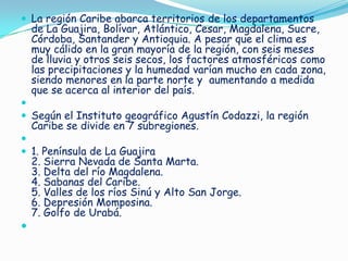  La región Caribe abarca territorios de los departamentos

de La Guajira, Bolívar, Atlántico, Cesar, Magdalena, Sucre,
Córdoba, Santander y Antioquia. A pesar que el clima es
muy cálido en la gran mayoría de la región, con seis meses
de lluvia y otros seis secos, los factores atmosféricos como
las precipitaciones y la humedad varían mucho en cada zona,
siendo menores en la parte norte y aumentando a medida
que se acerca al interior del país.


 Según el Instituto geográfico Agustín Codazzi, la región

Caribe se divide en 7 subregiones.


 1. Península de La Guajira

2. Sierra Nevada de Santa Marta.
3. Delta del río Magdalena.
4. Sabanas del Caribe.
5. Valles de los ríos Sinú y Alto San Jorge.
6. Depresión Momposina.
7. Golfo de Urabá.



 