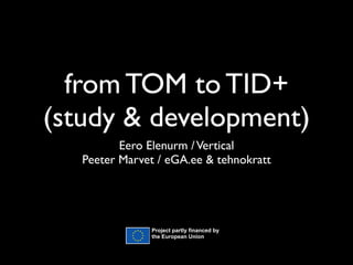 from TOM to TID+
(study & development)
          Eero Elenurm / Vertical
   Peeter Marvet / eGA.ee & tehnokratt




               Project partly financed by
               the European Union