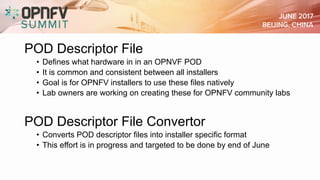 POD Descriptor File
• Defines what hardware in in an OPNVF POD
• It is common and consistent between all installers
• Goal is for OPNFV installers to use these files natively
• Lab owners are working on creating these for OPNFV community labs
POD Descriptor File Convertor
• Converts POD descriptor files into installer specific format
• This effort is in progress and targeted to be done by end of June
 