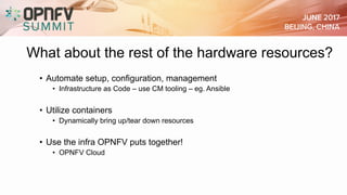 What about the rest of the hardware resources?
• Automate setup, configuration, management
• Infrastructure as Code – use CM tooling – eg. Ansible
• Utilize containers
• Dynamically bring up/tear down resources
• Use the infra OPNFV puts together!
• OPNFV Cloud
 