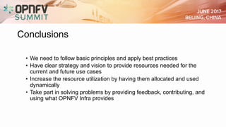 Conclusions
• We need to follow basic principles and apply best practices
• Have clear strategy and vision to provide resources needed for the
current and future use cases
• Increase the resource utilization by having them allocated and used
dynamically
• Take part in solving problems by providing feedback, contributing, and
using what OPNFV Infra provides
 
