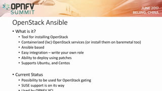 OpenStack Ansible
• What is it?
• Tool for installing OpenStack
• Containerized (lxc) OpenStack services (or install them on baremetal too)
• Ansible based
• Easy integration – write your own role
• Ability to deploy using patches
• Supports Ubuntu, and Centos
• Current Status
• Possibility to be used for OpenStack gating
• SUSE support is on its way
 