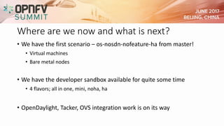 Where are we now and what is next?
• We have the first scenario – os-nosdn-nofeature-ha from master!
• Virtual machines
• Bare metal nodes
• We have the developer sandbox available for quite some time
• 4 flavors; all in one, mini, noha, ha
• OpenDaylight, Tacker, OVS integration work is on its way
 