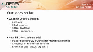 Our story so far
• What has OPNFV achieved?
• 4 releases
• 10s of scenarios
• 100s of developers
• 1000s of deployments
• How did OPNFV achieve this?
• Put good (enough) way of working for integration and testing
• Always regarded automation as crucial
• Established good (enough) CI pipeline
 