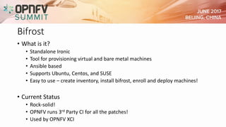 Bifrost
• What is it?
• Standalone Ironic
• Tool for provisioning virtual and bare metal machines
• Ansible based
• Supports Ubuntu, Centos, and SUSE
• Easy to use – create inventory, install bifrost, enroll and deploy machines!
• Current Status
• Rock-solid!
• OPNFV runs 3rd Party CI for all the patches!
• Used by OPNFV XCI
 