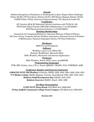 Awards
Baldwin Recognition of Excellence in Teaching (95 to date), Empire State Challenger 
Fellow (88­89), CW Post Dean's Scholar (84­87), NYS Honors Regents Scholar (79­83), 
COSEP Fellow (79­82), American Chemical Society (79), Bausch & Lomb (79)
Certificates
AP Calculus AB & BC Reformed Calculus Institutes with TI­8X (91, 92)
NYS Public School Teacher (09/01/89) of Mathematics 7­12 (321525901)
NYS Physics & General Science 7­12 (321526901)
Rotating Memberships
Association for Computing Machinery, American Museum of Natural History,
AP Users' Group, Computer Science Teachers Association, National Council of Teachers 
of Mathematics, National Geographic Society, US Chess Federation
Hardware
IBM PCs and Peripherals
Software
WordStar, Lotus 1­2­3, DBase III+
Borland, WordPerfect, Microsoft Office
DOS, Windows, Macintosh and Internet Applications
Firmware
DOS, Windows, Novell, OS/X, Linux, openMOSIX
Programming Languages
PVM, MPI, Python, Java, C/C++, Pascal, QBASIC, VBASIC, PL/C, FORTRAN, ASM
Conference Speaker and Inservice Instructor
LIMACON SUNY Old Westbury (Calculus, SAGE): 2000, 2002, 2004, 2008, 2010, 2013
T^3 Molloy College (SAGE, Blogspot, Youtube, SmartBoard): 2004, 2007, 2010, 2013
Baldwin Staff Development Day (SAGE): 2010, 2012
Baldwin Inservice (BASIC, Excel): 1992, 1996
Art Show Presentations
I­CON SUNY Stony Brook (CGI Math Art): 2006­2010
PI Day Suffolk Community College Grant Campus (CGI Math Art): 2008­2010
Revision 2013
 