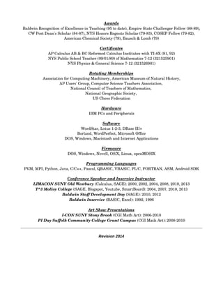 Awards
Baldwin Recognition of Excellence in Teaching (95 to date), Empire State Challenger Fellow (88­89),
CW Post Dean's Scholar (84­87), NYS Honors Regents Scholar (79­83), COSEP Fellow (79­82),
American Chemical Society (79), Bausch & Lomb (79)
Certificates
AP Calculus AB & BC Reformed Calculus Institutes with TI­8X (91, 92)
NYS Public School Teacher (09/01/89) of Mathematics 7­12 (321525901)
NYS Physics & General Science 7­12 (321526901)
Rotating Memberships
Association for Computing Machinery, American Museum of Natural History,
AP Users' Group, Computer Science Teachers Association, 
National Council of Teachers of Mathematics, 
National Geographic Society, 
US Chess Federation
Hardware
IBM PCs and Peripherals
Software
WordStar, Lotus 1­2­3, DBase III+
Borland, WordPerfect, Microsoft Office
DOS, Windows, Macintosh and Internet Applications
Firmware
DOS, Windows, Novell, OS/X, Linux, openMOSIX
Programming Languages
PVM, MPI, Python, Java, C/C++, Pascal, QBASIC, VBASIC, PL/C, FORTRAN, ASM, Android SDK
Conference Speaker and Inservice Instructor
LIMACON SUNY Old Westbury (Calculus, SAGE): 2000, 2002, 2004, 2008, 2010, 2013
T^3 Molloy College (SAGE, Blogspot, Youtube, SmartBoard): 2004, 2007, 2010, 2013
Baldwin Staff Development Day (SAGE): 2010, 2012
Baldwin Inservice (BASIC, Excel): 1992, 1996
Art Show Presentations
I­CON SUNY Stony Brook (CGI Math Art): 2006­2010
PI Day Suffolk Community College Grant Campus (CGI Math Art): 2008­2010
Revision 2014
 