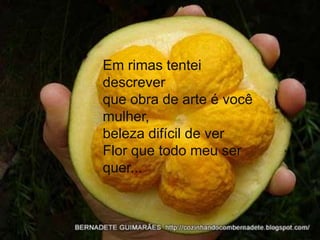 Em rimas tentei
descrever
que obra de arte é você
mulher,
beleza difícil de ver
Flor que todo meu ser
quer...
 