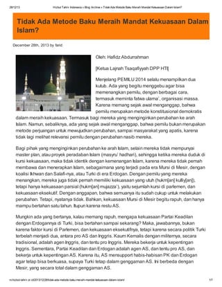 28/12/13

Hizbut Tahrir Indonesia » Blog Archive » Tidak Ada Metode Baku Meraih Mandat Kekuasaan Dalam Islam?

Tidak Ada Metode Baku Meraih Mandat Kekuasaan Dalam
Islam?
December 28th, 2013 by farid

Oleh: Hafidz Abdurrahman
[Ketua Lajnah Tsaqafiyyah DPP HTI]
Menjelang PEMILU 2014 selalu menampilkan dua
kutub. Ada yang begitu menggebu agar bisa
memenangkan pemilu, dengan berbagai cara,
termasuk meminta fatwa ulama’, organisasi massa.
Karena memang sejak awal menganggap, bahwa
pemilu merupakan metode konstitusional demokratis
dalam meraih kekuasaan. Termasuk bagi mereka yang menginginkan perubahan ke arah
Islam. Namun, sebaliknya, ada yang sejak awal menganggap, bahwa pemilu bukan merupakan
metode perjuangan untuk mewujudkan perubahan, sampai masyarakat yang apatis, karena
tidak lagi melihat relevansi pemilu dengan perubahan nasib mereka.
Bagi pihak yang menginginkan perubahan ke arah Islam, selain mereka tidak mempunyai
master plan, atau proyek peradaban Islam (masyru’ hadhari), sehingga ketika mereka duduk di
kursi kekuasaan, maka tidak identik dengan kemenangan Islam, karena mereka tidak pernah
membawa dan menerapkan Islam, sebagaimana yang terjadi pada era Mursi di Mesir, dengan
koalisi Ikhwan dan Salafi-nya, atau Turki di era Erdogan. Dengan pemilu yang mereka
menangkan, mereka juga tidak pernah memiliki kekuasaan yang utuh (hukm[an] kulliy[an]),
tetapi hanya kekuasaan parsial (hukm[an] mujazza’), yaitu sejumlah kursi di parlemen, dan
kekuasaan eksekutif. Dengan anggapan, bahwa semuanya itu sudah cukup untuk melakukan
perubahan. Tetapi, nyatanya tidak. Bahkan, kekuasaan Mursi di Mesir begitu rapuh, dan hanya
mampu bertahan satu tahun. Itupun karena restu AS.
Mungkin ada yang bertanya, kalau memang rapuh, mengapa kekuasaan Partai Keadilan
dengan Erdogannya di Turki, bisa bertahan sampai sekarang? Maka, jawabannya, bukan
karena faktor kursi di Parlemen, dan kekuasaan eksekutifnya, tetapi karena secara politik Turki
terbelah menjadi dua, antara pro AS dan Inggris. Kaum Kemalis dengan militernya, secara
tradisional, adalah agen Inggris, dan tentu pro Inggris. Mereka bekerja untuk kepentingan
Inggris. Sementara, Partai Keadilan dan Erdogan adalah agen AS, dan tentu pro AS, dan
bekerja untuk kepentingan AS. Karena itu, AS mensupport habis-habisan PK dan Erdogan
agar tetap bisa berkuasa, supaya Turki tetap dalam genggaman AS. Ini berbeda dengan
Mesir, yang secara total dalam genggaman AS.
m.hizbut-tahrir.or.id/2013/12/28/tidak-ada-metode-baku-meraih-mandat-kekuasaan-dalam-islam/

1/7

 