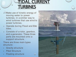 TIDAL CURRENT
TURBINES
 Make use of kinetic energy of
moving water to power
turbines, in a similar way to
wind turbines that use wind to
power turbines.
 Operate during Flood and Ebb
tides.
 Consists of a rotor, gearbox,
and a generator. These three
parts are mounted onto a
support structure.
There are three main types
structure:
 Gravity structure
 Piled Structure
 Floating structure
 