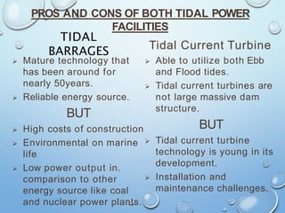 PROS AND CONS OF BOTH TIDAL POWER
FACILITIES
TIDAL
BARRAGES
 Mature technology that
has been around for
nearly 50years.
 Reliable energy source.
BUT
 High costs of construction
 Environmental on marine
life
 Low power output in.
comparison to other
energy source like coal
and nuclear power plants.
Tidal Current Turbine
 Able to utilize both Ebb
and Flood tides.
 Tidal current turbines are
not large massive dam
structure.
BUT
 Tidal current turbine
technology is young in its
development.
 Installation and
maintenance challenges.
 