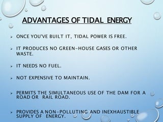 ADVANTAGES OF TIDAL ENERGY
 ONCE YOU'VE BUILT IT, TIDAL POWER IS FREE.
 IT PRODUCES NO GREEN-HOUSE GASES OR OTHER
WASTE.
 IT NEEDS NO FUEL.
 NOT EXPENSIVE TO MAINTAIN.
 PERMITS THE SIMULTANEOUS USE OF THE DAM FOR A
ROAD OR RAIL ROAD.
 PROVIDES A NON-POLLUTING AND INEXHAUSTIBLE
SUPPLY OF ENERGY.
 