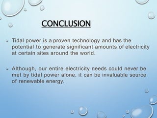CONCLUSION
 Tidal power is a proven technology and has the
potential to generate significant amounts of electricity
at certain sites around the world.
 Although, our entire electricity needs could never be
met by tidal power alone, it can be invaluable source
of renewable energy.
 