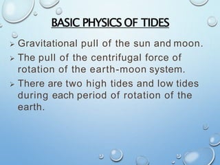 BASIC PHYSICS OF TIDES
 Gravitational pull of the sun and moon.
 The pull of the centrifugal force of
rotation of the earth-moon system.
 There are two high tides and low tides
during each period of rotation of the
earth.
 