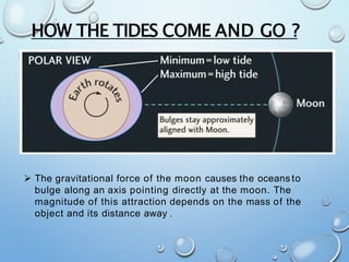 HOW THE TIDES COME AND GO ?
 The gravitational force of the moon causes the oceans to
bulge along an axis pointing directly at the moon. The
magnitude of this attraction depends on the mass of the
object and its distance away .
 