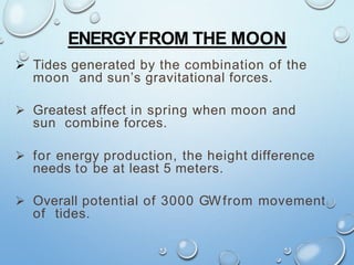 ENERGYFROM THE MOON
 Tides generated by the combination of the
moon and sun’s gravitational forces.
 Greatest affect in spring when moon and
sun combine forces.
 for energy production, the height difference
needs to be at least 5 meters.
 Overall potential of 3000 GWfrom movement
of tides.
 