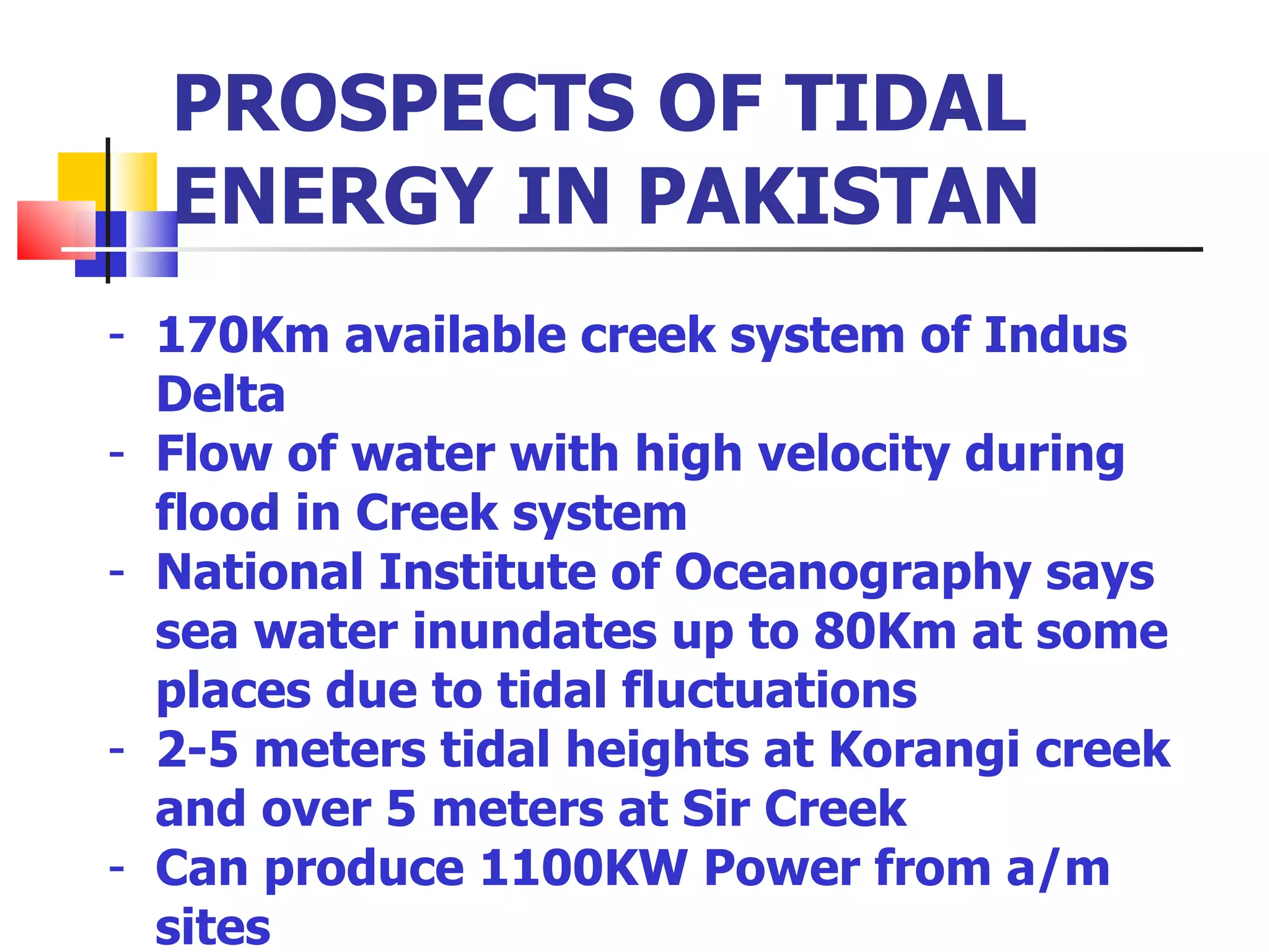 PROSPECTS OF TIDAL ENERGY IN PAKISTAN 170Km available creek system of Indus Delta Flow of water with high velocity during flood in Creek system National Institute of Oceanography says sea water inundates up to 80Km at some places due to tidal fluctuations 2-5 meters tidal heights at Korangi creek and over 5 meters at Sir Creek Can produce 1100KW Power from a/m sites  