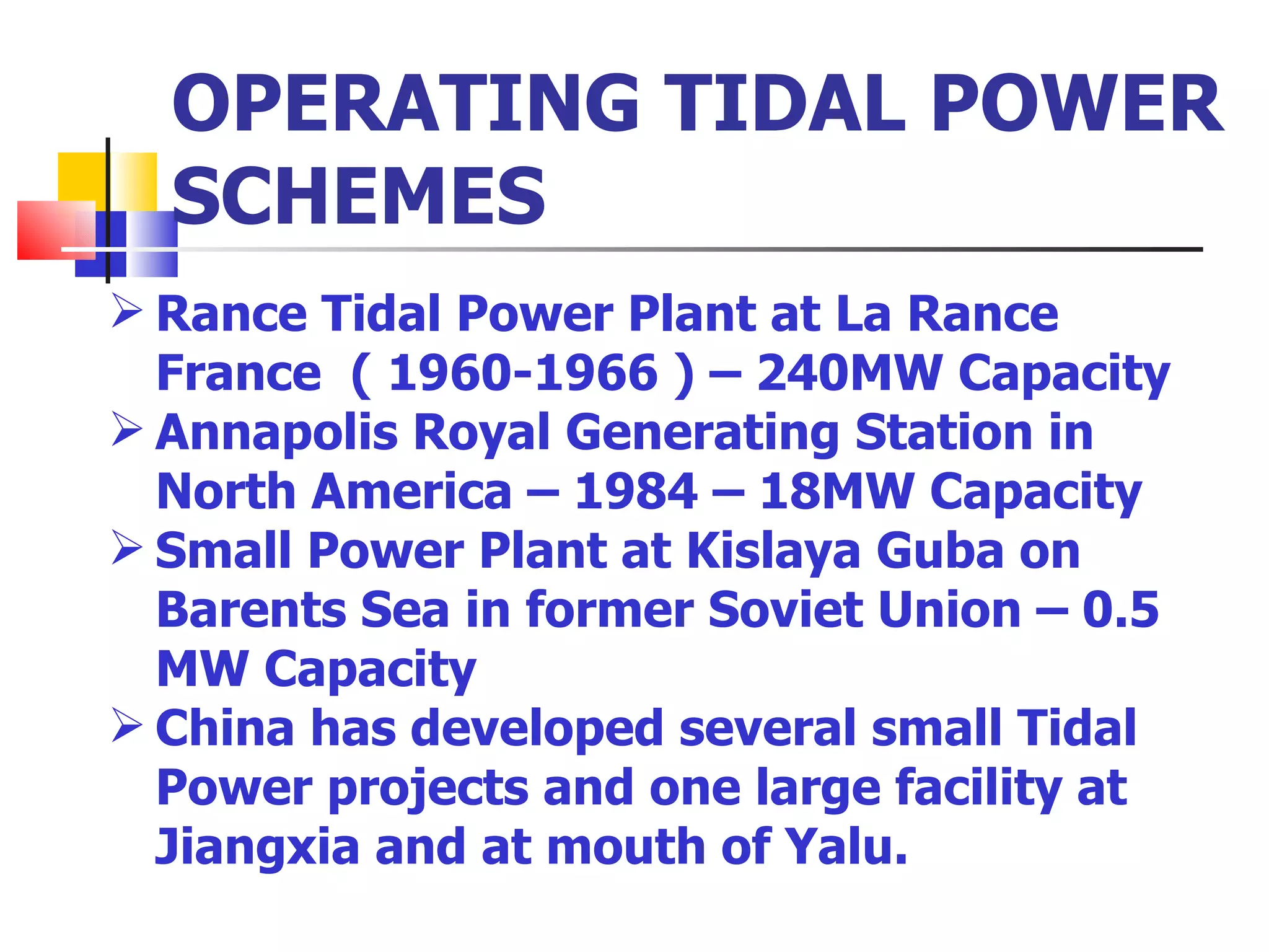 OPERATING TIDAL POWER SCHEMES Rance Tidal Power Plant at La Rance France  ( 1960-1966 ) – 240MW Capacity Annapolis Royal Generating Station in North America – 1984 – 18MW Capacity Small Power Plant at Kislaya Guba on Barents Sea in former Soviet Union – 0.5 MW Capacity China has developed several small Tidal Power projects and one large facility at Jiangxia and at mouth of Yalu.  