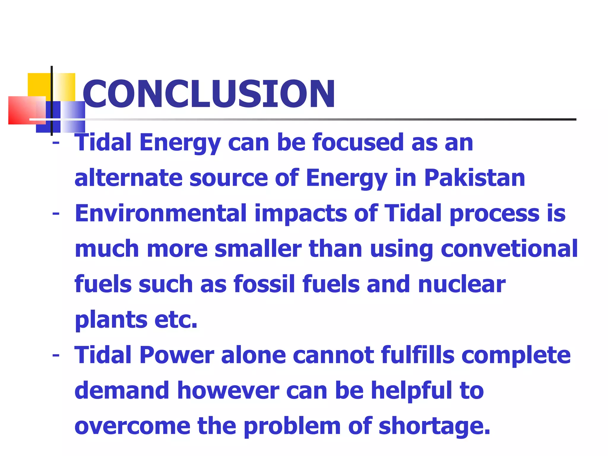 CONCLUSION Tidal Energy can be focused as an alternate source of Energy in Pakistan Environmental impacts of Tidal process is much more smaller than using convetional fuels such as fossil fuels and nuclear plants etc. Tidal Power alone cannot fulfills complete demand however can be helpful to overcome the problem of shortage. 