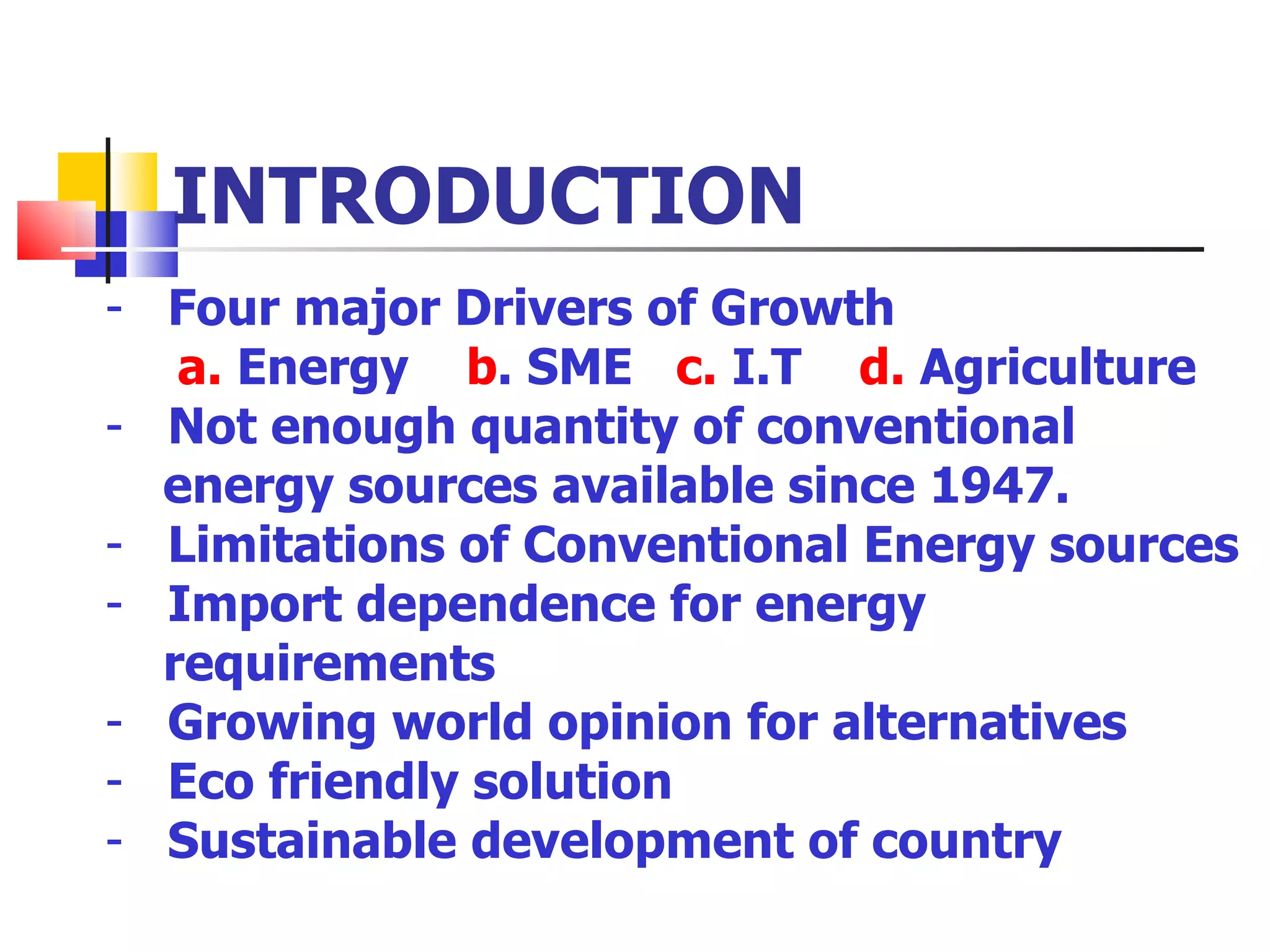 INTRODUCTION Four major Drivers of Growth a.  Energy  b . SME  c.  I.T  d.  Agriculture Not enough quantity of conventional  energy sources available since 1947.  Limitations of Conventional Energy sources Import dependence for energy  requirements Growing world opinion for alternatives Eco friendly solution  Sustainable development of country 