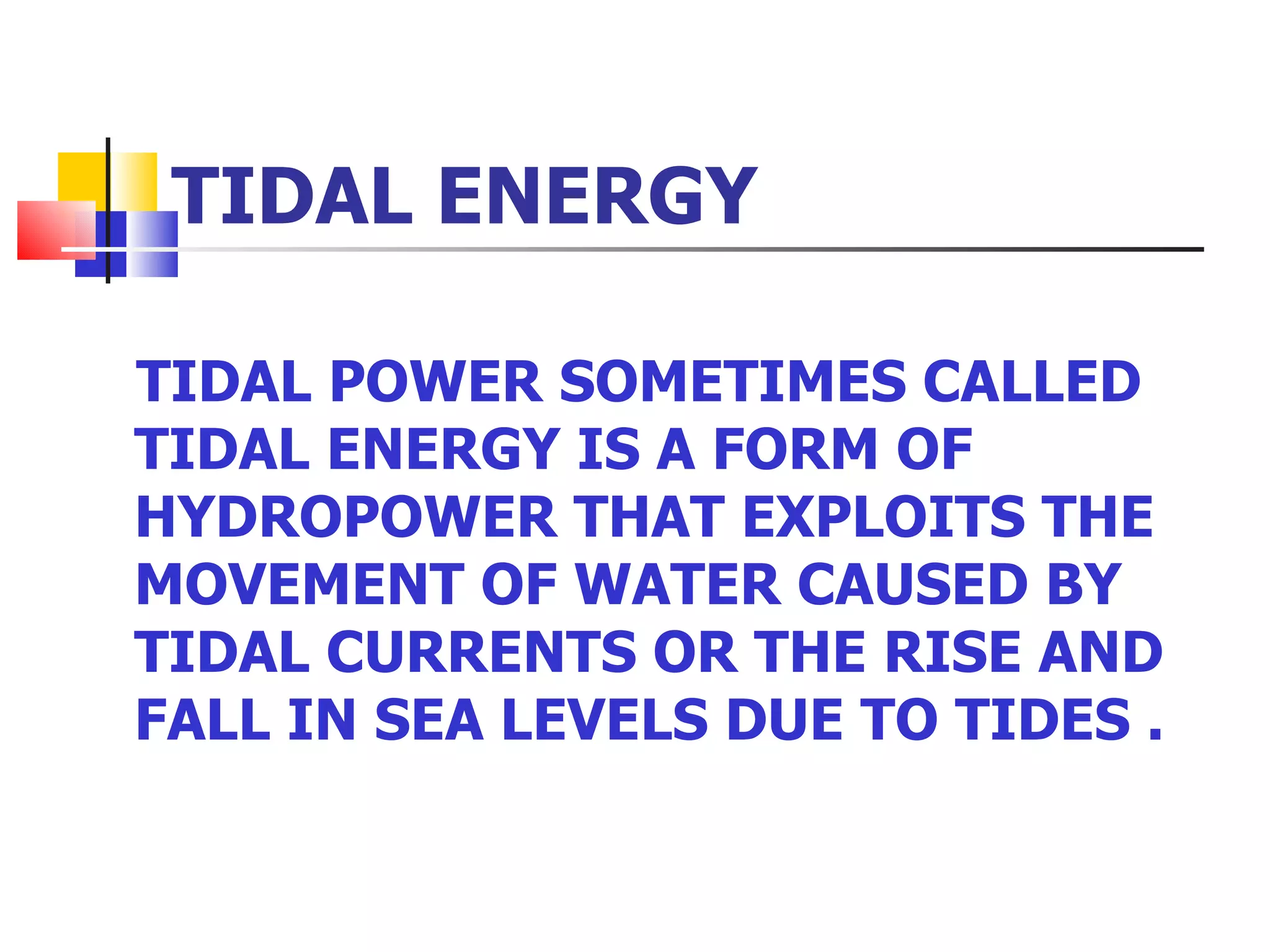 TIDAL ENERGY TIDAL POWER SOMETIMES CALLED TIDAL ENERGY IS A FORM OF HYDROPOWER THAT EXPLOITS THE MOVEMENT OF WATER CAUSED BY TIDAL CURRENTS OR THE RISE AND FALL IN SEA LEVELS DUE TO TIDES .  